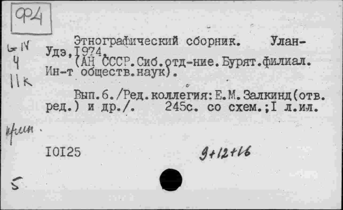 ﻿Этнографический сборник. Улан-Удэ 1974
’ (ÄH *0ССР.Сиб.отд-ние. Бурят.филиал. Ин-т обществ.наук).
©■
Вып. б. /Ред. коллегия: Е.М. Залкинд (отв. ред.) и др./.	245с. со схем.;1 л.ил.
I0I25
